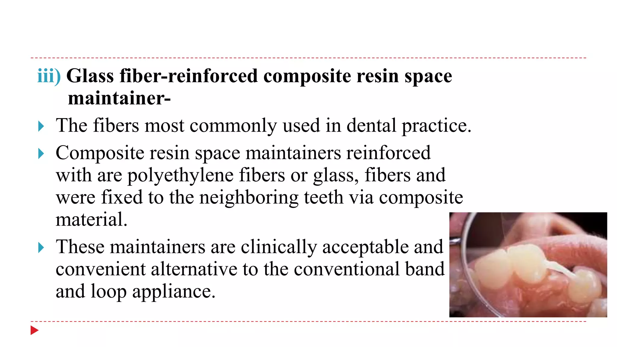 iii) Glass fiber-reinforced composite resin space
maintainer-
 The fibers most commonly used in dental practice.
 Composite resin space maintainers reinforced
with are polyethylene fibers or glass, fibers and
were fixed to the neighboring teeth via composite
material.
 These maintainers are clinically acceptable and
convenient alternative to the conventional band
and loop appliance.
 