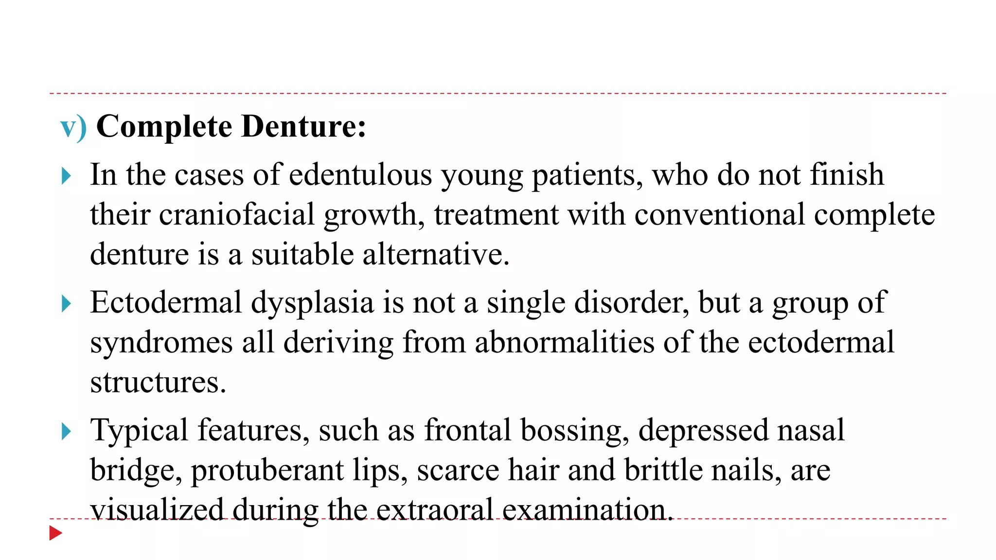 v) Complete Denture:
 In the cases of edentulous young patients, who do not finish
their craniofacial growth, treatment with conventional complete
denture is a suitable alternative.
 Ectodermal dysplasia is not a single disorder, but a group of
syndromes all deriving from abnormalities of the ectodermal
structures.
 Typical features, such as frontal bossing, depressed nasal
bridge, protuberant lips, scarce hair and brittle nails, are
visualized during the extraoral examination.
 
