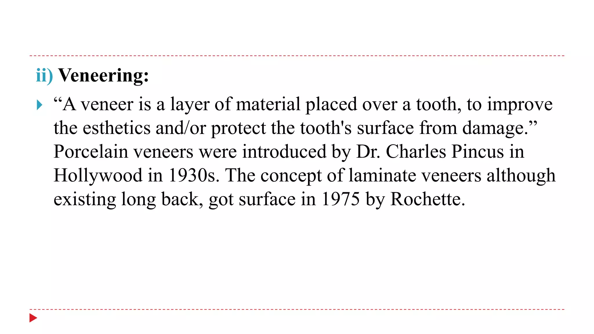 ii) Veneering:
 “A veneer is a layer of material placed over a tooth, to improve
the esthetics and/or protect the tooth's surface from damage.”
Porcelain veneers were introduced by Dr. Charles Pincus in
Hollywood in 1930s. The concept of laminate veneers although
existing long back, got surface in 1975 by Rochette.
 
