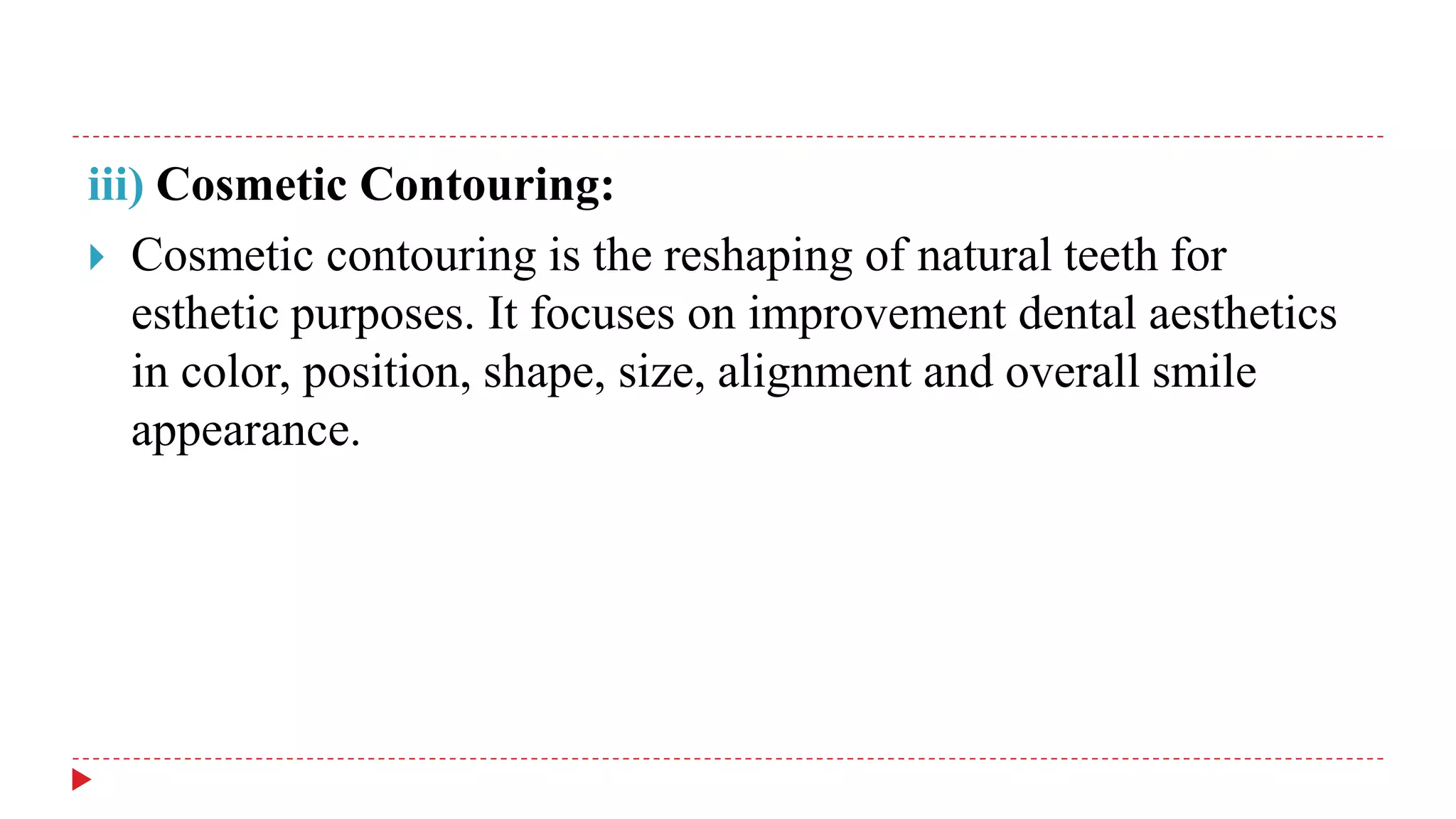 iii) Cosmetic Contouring:
 Cosmetic contouring is the reshaping of natural teeth for
esthetic purposes. It focuses on improvement dental aesthetics
in color, position, shape, size, alignment and overall smile
appearance.
 