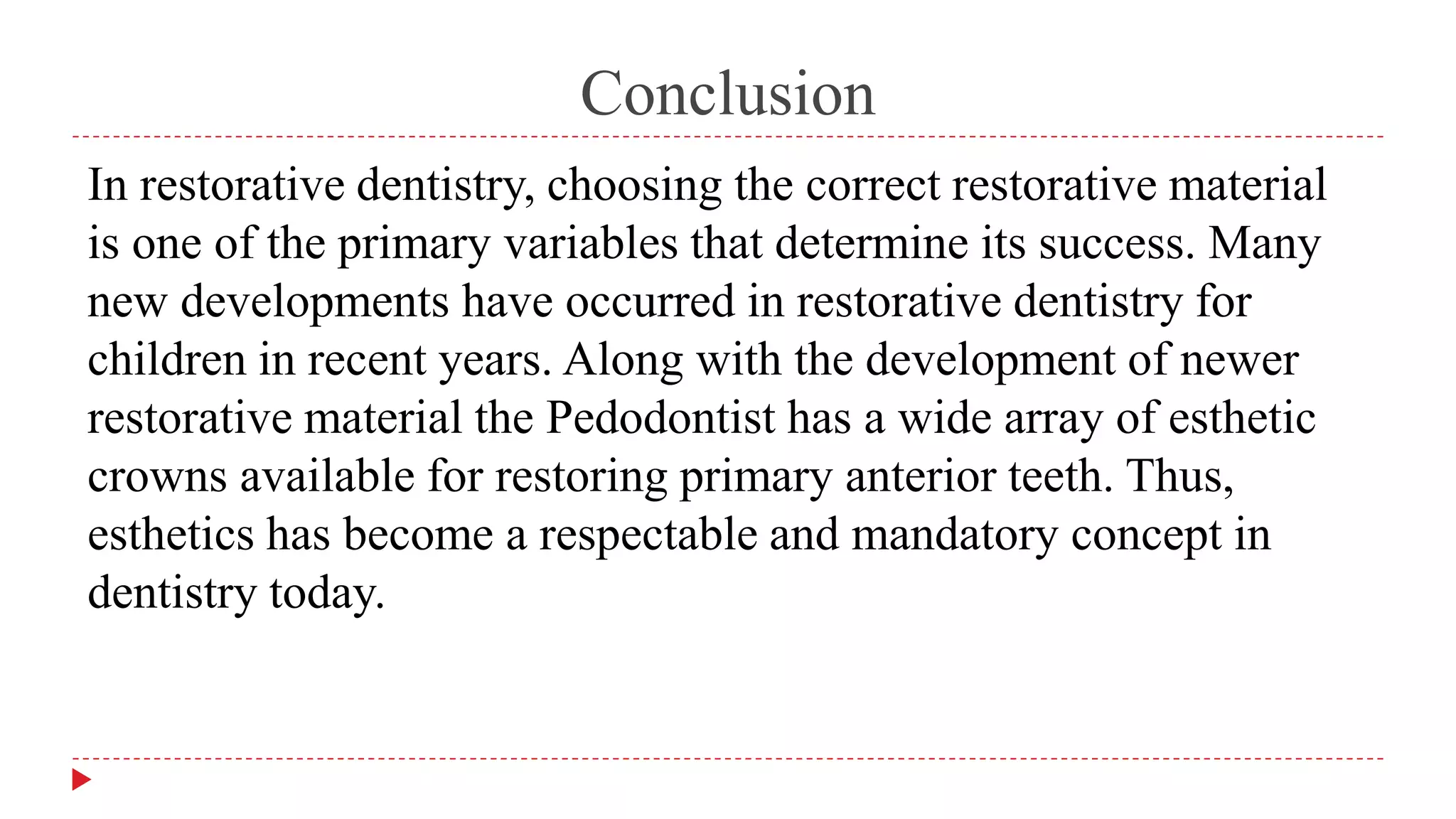 Conclusion
In restorative dentistry, choosing the correct restorative material
is one of the primary variables that determine its success. Many
new developments have occurred in restorative dentistry for
children in recent years. Along with the development of newer
restorative material the Pedodontist has a wide array of esthetic
crowns available for restoring primary anterior teeth. Thus,
esthetics has become a respectable and mandatory concept in
dentistry today.
 