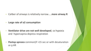 • Caliber of airways is relatively narrow…..more airway R
• Large rate of o2 consumption
• Ventilator drive are not well developed, so hypoxia
and hypercapnia depress respiration
• Postop apnoea common(if >15 sec or with desaturation
or↓HR 12
 