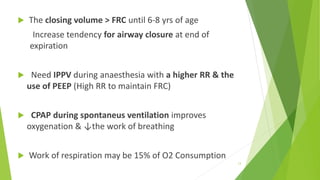  The closing volume > FRC until 6-8 yrs of age
Increase tendency for airway closure at end of
expiration
 Need IPPV during anaesthesia with a higher RR & the
use of PEEP (High RR to maintain FRC)
 CPAP during spontaneus ventilation improves
oxygenation & ↓the work of breathing
 Work of respiration may be 15% of O2 Consumption
13
 