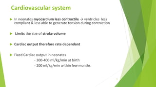 Cardiovascular system
 In neonates myocardium less contractile → ventricles less
compliant & less able to generate tension during contraction
 Limits the size of stroke volume
 Cardiac output therefore rate dependant
 Fixed Cardiac output in neonates
- 300-400 ml/kg/min at birth
- 200 ml/kg/min within few months
14
 