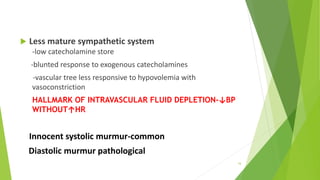  Less mature sympathetic system
-low catecholamine store
-blunted response to exogenous catecholamines
-vascular tree less responsive to hypovolemia with
vasoconstriction
HALLMARK OF INTRAVASCULAR FLUID DEPLETION-↓BP
WITHOUT↑HR
Innocent systolic murmur-common
Diastolic murmur pathological
16
 