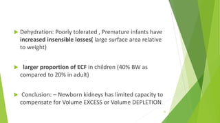  Dehydration: Poorly tolerated , Premature infants have
increased insensible losses( large surface area relative
to weight)
 larger proportion of ECF in children (40% BW as
compared to 20% in adult)
 Conclusion: – Newborn kidneys has limited capacity to
compensate for Volume EXCESS or Volume DEPLETION
20
 
