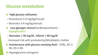 Glucose metabolism
 High glucose utilization
– Prematures 5-6 mg/kg/minute
– Neonates 3-4 mg/kg/minute
 Low glycogen stores(liver&myocardium) –
hypoglycemia
- Neonates < 30 mg/dl , Infants < 40 mg/dl
-Increased risk with prematurity,SGA,diabetic mother
 maintenance with glucose containg fluid – D5RL, D5 ½
NS, D5 ¼ NS
 Hyperglycemia-iatrogenic
22
 