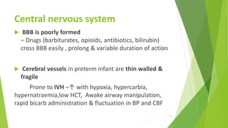 Central nervous system
 BBB is poorly formed
– Drugs (barbiturates, opioids, antibiotics, bilirubin)
cross BBB easily , prolong & variable duration of action
 Cerebral vessels in preterm infant are thin walled &
fragile
Prone to IVH –↑ with hypoxia, hypercarbia,
hypernatraemia,low HCT, Awake airway manipulation,
rapid bicarb administration & fluctuation in BP and CBF
26
 
