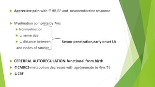  Appreciate pain with ↑HR,BP and neuroendocrine response
 Myelination complete by 7yrs
 Nonmyelination
 ↓nerve size
 ↓distance between favour penetration,early onset LA
and nodes of ranvier
 CEREBRAL AUTOREGULATION-functional from birth
 ↑CMR02-metabolism decreases with age(neonate to 4yrs↑)
 ↓CBF
27
 
