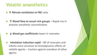 Volatile anaesthetics
 ↑ Minute ventilation to FRC ratio
 ↑ Blood flow to vessel rich groups – Rapid rise in
alveolar anesthetic concentration
 ↓ Blood-gas coefficients lower in neonates
 Inhalation induction rapid – BP of neonates and
infants more sensitive to hemodynamic effects of
volatile agents – Caution against overdose of other
agents
31
 