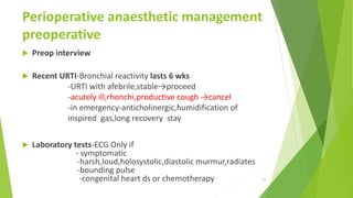 Perioperative anaesthetic management
preoperative
 Preop interview
 Recent URTI-Bronchial reactivity lasts 6 wks
-URTI with afebrile,stable→proceed
-acutely ill,rhonchi,productive cough →cancel
-in emergency-anticholinergic,humidification of
inspired gas,long recovery stay
 Laboratory tests-ECG Only if
- symptomatic
-harsh,loud,holosystolic,diastolic murmur,radiates
-bounding pulse
-congenital heart ds or chemotherapy 34
 