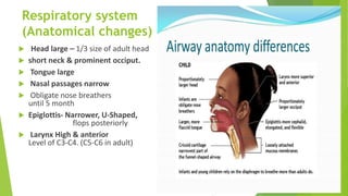 Respiratory system
(Anatomical changes)
 Head large – 1/3 size of adult head
 short neck & prominent occiput.
 Tongue large
 Nasal passages narrow
 Obligate nose breathers
until 5 month
 Epiglottis- Narrower, U-Shaped,
flops posteriorly
 Larynx High & anterior
Level of C3-C4. (C5-C6 in adult)
4
 