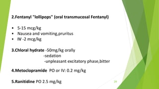 2.Fentanyl "lollipops" (oral transmucosal Fentanyl)
• 5-15 mcg/kg
• Nausea and vomiting,pruritus
• IV -2 mcg/kg
3.Chloral hydrate -50mg/kg orally
-sedation
-unpleasant excitatory phase,bitter
4.Metoclopramide PO or IV: 0.2 mg/kg
5.Ranitidine PO 2.5 mg/kg 39
 