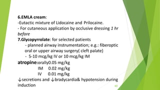 6.EMLA cream:
-Eutactic mixture of Lidocaine and Prilocaine.
- For cutaneous application by occlusive dressing 1 hr
before
7.Glycopyrrolate: for selected patients
- planned airway instrumentation; e.g.: fiberoptic
oral or upper airway surgery( cleft palate)
- 5-10 mcg/kg IV or 10 mcg/kg IM
atropine:orally0.05 mg/kg
IM 0.02 mg/kg
IV 0.01 mg/kg
↓secretions and ↓bradycardia& hypotension during
induction 40
 