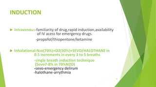 INDUCTION
 Intravenous-familiarity of drug,rapid induction,availability
of IV acess for emergency drugs.
-propofol/thiopentone/ketamine
 Inhalational-N2o(70%)+O2(30%)+SEVO/HALOTHANE in
0.5 increments in every 3 to 5 breaths
-single breath induction technique
(Sevo7-8% in 70%N2O)
-sevo-emergency delirum
-halothane-arrythmia
43
 