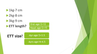 ETT size?
1kg-7 cm
2kg-8 cm
3kg-9 cm
ETT length?
46
<6yr-age/3+3.5
>6yrs-age/4+4.5
Oral-age/2+12
Nasal-age/2+15
 