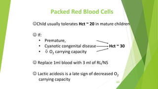 Packed Red Blood Cells
Child usually tolerates Hct ~ 20 in mature children
 If:
• Premature,
• Cyanotic congenital disease Hct ~ 30
•  O2 carrying capacity
 Replace 1ml blood with 3 ml of RL/NS
 Lactic acidosis is a late sign of decreased O2
carrying capacity
60
 
