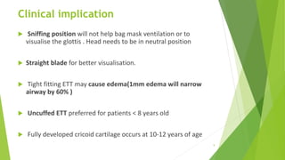 Clinical implication
 Sniffing position will not help bag mask ventilation or to
visualise the glottis . Head needs to be in neutral position
 Straight blade for better visualisation.
 Tight fitting ETT may cause edema(1mm edema will narrow
airway by 60% )
 Uncuffed ETT preferred for patients < 8 years old
 Fully developed cricoid cartilage occurs at 10-12 years of age
9
 