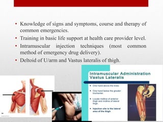 • Knowledge of signs and symptoms, course and therapy of
common emergencies.
• Training in basic life support at health care provider level.
• Intramuscular injection techniques (most common
method of emergency drug delivery).
• Deltoid of U/arm and Vastus lateralis of thigh.
 