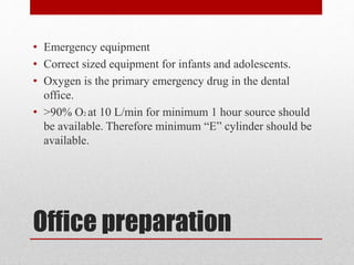 Office preparation
• Emergency equipment
• Correct sized equipment for infants and adolescents.
• Oxygen is the primary emergency drug in the dental
office.
• >90% O2 at 10 L/min for minimum 1 hour source should
be available. Therefore minimum “E” cylinder should be
available.
 