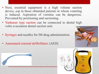 • Next, essential equipment is a high volume suction
device, esp in those obtunded patients in whom vomiting
is induced. Aspiration of vomitus can be dangerous.
Prevented by positioning and suctioning.
• Yankaeur type suction can be connected to dental high
volm evacuation dental suction unit.
• Syringes and needles for IM drug administration.
• Automated external defibrillator. (AED)
 