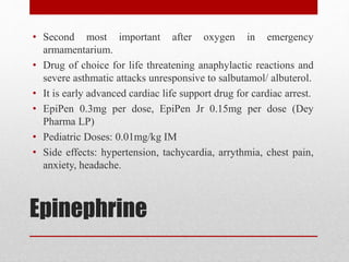 Epinephrine
• Second most important after oxygen in emergency
armamentarium.
• Drug of choice for life threatening anaphylactic reactions and
severe asthmatic attacks unresponsive to salbutamol/ albuterol.
• It is early advanced cardiac life support drug for cardiac arrest.
• EpiPen 0.3mg per dose, EpiPen Jr 0.15mg per dose (Dey
Pharma LP)
• Pediatric Doses: 0.01mg/kg IM
• Side effects: hypertension, tachycardia, arrythmia, chest pain,
anxiety, headache.
 