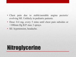 Nitroglycerine
• Chest pain due to stable/unstable angina pectoris/
evolving MI. Unlikely in pediatric patients.
• Dose: 0.4 mg, every 5 mins until chest pain subsides or
<100mm Hg B.P. max 3 sprays.
• SE: hypotension, headache.
 