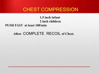 PUSH HARD compress 1/3rd of A-P dia of
sternum .
1.5 inch infant
2 inch children
PUSH FAST at least 100/min
Allow COMPLETE RECOIL of Chest.
CHEST COMPRESSION
 