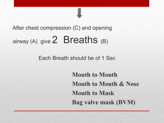 After chest compression (C) and opening
airway (A) give 2 Breaths (B)
Each Breath should be of 1 Sec
Mouth to Mouth
Mouth to Mouth & Nose
Mouth to Mask
Bag valve mask (BVM)
 