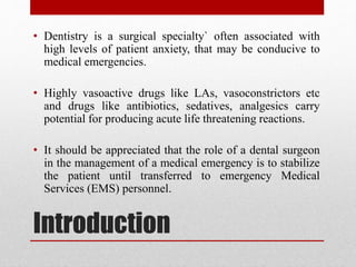 Introduction
• Dentistry is a surgical specialty` often associated with
high levels of patient anxiety, that may be conducive to
medical emergencies.
• Highly vasoactive drugs like LAs, vasoconstrictors etc
and drugs like antibiotics, sedatives, analgesics carry
potential for producing acute life threatening reactions.
• It should be appreciated that the role of a dental surgeon
in the management of a medical emergency is to stabilize
the patient until transferred to emergency Medical
Services (EMS) personnel.
 