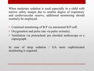 When moderate sedation is used especially in a child with
narrow safety margin due to smaller degree of respiratory
and cardiovascular reserve, additional monitoring should
routinely be employed.
• Continual monitoring of B.P via automated B.P cuff.
• Oxygenation and pulse rate via pulse oximetry.
• Ventilation via pretracheal/ pre chordial stethoscope or a
capnograph.
In case of deep sedation / GA more sophisticated
monitoring is required.
 