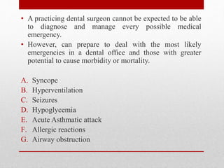 • A practicing dental surgeon cannot be expected to be able
to diagnose and manage every possible medical
emergency.
• However, can prepare to deal with the most likely
emergencies in a dental office and those with greater
potential to cause morbidity or mortality.
A. Syncope
B. Hyperventilation
C. Seizures
D. Hypoglycemia
E. Acute Asthmatic attack
F. Allergic reactions
G. Airway obstruction
 
