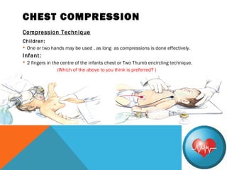 CHEST COMPRESSION
Compression Technique
Children:
 One or two hands may be used , as long as compressions is done effectively.
Infant:
 2 fingers in the centre of the infants chest or Two Thumb encircling technique.
(Which of the above to you think is preferred? )
 