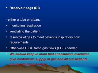 • Reservoir bags (RB
- either a tube or a bag.
• monitoring respiration
• ventilating the patient
• reservoir of gas to meet patient’s inspiratory flow
requirements.
• Otherwise HIGH fresh gas flows (FGF) needed.
• We should keep in mind that anaesthesia machines
give continuous supply of gas and all our patients
are intermittent inhalers.
 