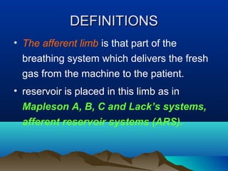 DEFINITIONSDEFINITIONS
• The afferent limb is that part of the
breathing system which delivers the fresh
gas from the machine to the patient.
• reservoir is placed in this limb as in
Mapleson A, B, C and Lack’s systems,
afferent reservoir systems (ARS).
 