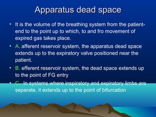 Apparatus dead spaceApparatus dead space
• It is the volume of the breathing system from the patient-
end to the point up to which, to and fro movement of
expired gas takes place.
• A. afferent reservoir system, the apparatus dead space
extends up to the expiratory valve positioned near the
patient.
• B. efferent reservoir system, the dead space extends up
to the point of FG entry
• C. In systems where inspiratory and expiratory limbs are
separate, it extends up to the point of bifurcation
 