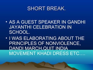 SHORT BREAK.SHORT BREAK.
• AS A GUEST SPEAKER IN GANDHI
JAYANTHI CELEBRATION IN
SCHOOL.
• I WAS ELABORATING ABOUT THE
PRINCIPLES OF NONVIOLENCE,
DANDI MARCH,QUIT INDIA
MOVEMENT KHADI DRESS ETC….
 