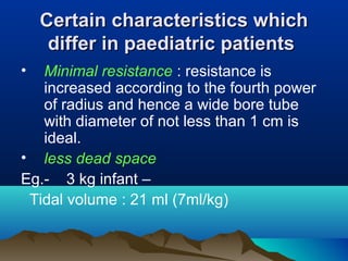 Certain characteristics whichCertain characteristics which
differ in paediatric patientsdiffer in paediatric patients
• Minimal resistance : resistance is
increased according to the fourth power
of radius and hence a wide bore tube
with diameter of not less than 1 cm is
ideal.
• less dead space
Eg.- 3 kg infant –
Tidal volume : 21 ml (7ml/kg)
 
