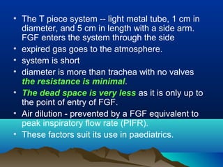 • The T piece system -- light metal tube, 1 cm in
diameter, and 5 cm in length with a side arm.
FGF enters the system through the side
• expired gas goes to the atmosphere.
• system is short
• diameter is more than trachea with no valves
the resistance is minimal.
• The dead space is very less as it is only up to
the point of entry of FGF.
• Air dilution - prevented by a FGF equivalent to
peak inspiratory flow rate (PIFR).
• These factors suit its use in paediatrics.
 
