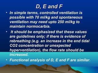 D, E and FD, E and F
• In simple terms, controlled ventilation is
possible with 70 ml/kg and spontaneous
ventilation may need upto 250 ml/kg to
maintain normocarbia.
• It should be emphasized that these values
are guidelines only; if there is evidence of
rebreathing (e.g. an increase in the end tidal
CO2 concentration or unexpected
hyperventilation), the flow rate should be
increased.
• Functional analysis of D, E and F are similar.
 