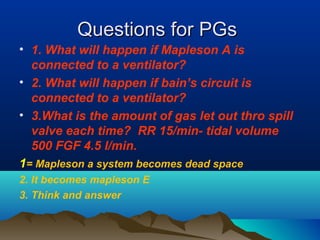 Questions for PGsQuestions for PGs
• 1. What will happen if Mapleson A is
connected to a ventilator?
• 2. What will happen if bain’s circuit is
connected to a ventilator?
• 3.What is the amount of gas let out thro spill
valve each time? RR 15/min- tidal volume
500 FGF 4.5 l/min.
1= Mapleson a system becomes dead space
2. It becomes mapleson E
3. Think and answer
 