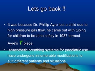 Lets go back !!Lets go back !!
• It was because Dr. Phillip Ayre lost a child due to
high pressure gas flow, he came out with tubing
for children to breathe safely in 1937 termed
Ayre’s T piece.
• anaesthetic breathing systems for paediatric use
have undergone innumerable modifications to
suit different patients and situations.
 