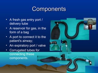 ComponentsComponents
• A fresh gas entry port /
delivery tube
• A reservoir for gas, in the
form of a bag
• A port to connect it to the
patient's airway;
• An expiratory port / valve
• Corrugated tubes for
connecting these
components.
 