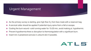 Urgent Management
 As the primary survey is starting, give high flow O2 from face mask with a reservoir bag.
 A cervical collar should be applied if potential injury spine from a fall or escape.
 Cooling the burn wound –cold running water for 15-20 min, avoid making pt. hypothermic.
 Prevent hypothermia-there is disruption to thermoregulation with a significant burn.
 Insert min 2 peripheral cannula in unburnt skin if possible.
 