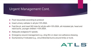 Urgent Management Cont.
 Fluid resuscitate according to protocol
 Insert urinary catheter in all pts>15% BSA.
 Fast the pt. and insert NG tube for all pts with>15% BSA, all intubated pts, head and
neck burns, younger children >10% BSA.
 Adequate analgesia-IV opioids.
 Emergency wound management e.g. cling film or clean non-adhesive dressing.
 Escharotomy if indicated e.g., circumferential burns around limbs or trunk.
 