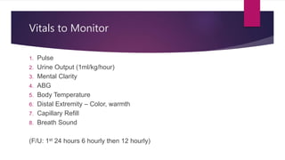 Vitals to Monitor
1. Pulse
2. Urine Output (1ml/kg/hour)
3. Mental Clarity
4. ABG
5. Body Temperature
6. Distal Extremity – Color, warmth
7. Capillary Refill
8. Breath Sound
(F/U: 1st 24 hours 6 hourly then 12 hourly)
 