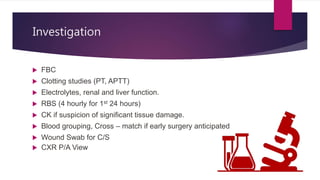 Investigation
 FBC
 Clotting studies (PT, APTT)
 Electrolytes, renal and liver function.
 RBS (4 hourly for 1st 24 hours)
 CK if suspicion of significant tissue damage.
 Blood grouping, Cross – match if early surgery anticipated
 Wound Swab for C/S
 CXR P/A View
 