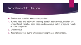 Indication of Intubation
 Evidence of possible airway compromise:
1. Burn to head and neck with swelling. stridor, hoarse voice, swollen lips,
singed facial, nasal or head hairs, carbonaceous mat in or around mouth
or nose or sputum
2. Unconscious
3. If complex/severe burns which require significant interventions.
 