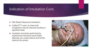 Indication of Intubation Cont.
 RSI (Rapid Sequence Intubation)
 Cuffed ETT used, as chest wall
compliance may be reduced resulting in
significant leak.
 Intubation should be performed by
experienced individual cause failed
attempts can create edema and further
obstruct the airway
 