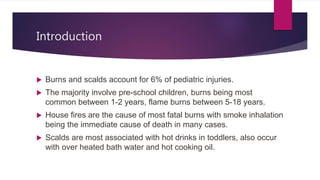 Introduction
 Burns and scalds account for 6% of pediatric injuries.
 The majority involve pre-school children, burns being most
common between 1-2 years, flame burns between 5-18 years.
 House fires are the cause of most fatal burns with smoke inhalation
being the immediate cause of death in many cases.
 Scalds are most associated with hot drinks in toddlers, also occur
with over heated bath water and hot cooking oil.
 